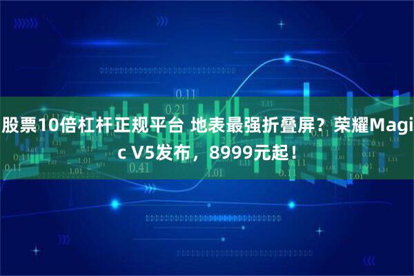 股票10倍杠杆正规平台 地表最强折叠屏？荣耀Magic V5发布，8999元起！