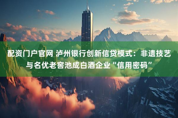 配资门户官网 泸州银行创新信贷模式：非遗技艺与名优老窖池成白酒企业“信用密码”