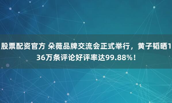 股票配资官方 朵薇品牌交流会正式举行，黄子韬晒136万条评论好评率达99.88%！