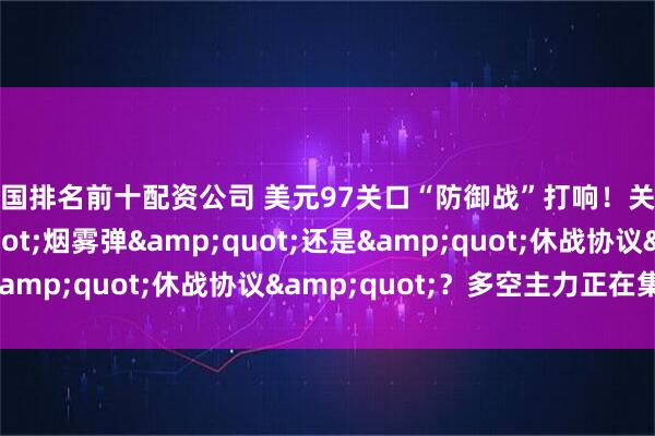 全国排名前十配资公司 美元97关口“防御战”打响！关税延期是"烟雾弹"还是"休战协议"？多空主力正在集结！
