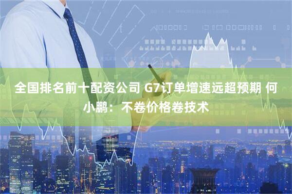 全国排名前十配资公司 G7订单增速远超预期 何小鹏：不卷价格卷技术