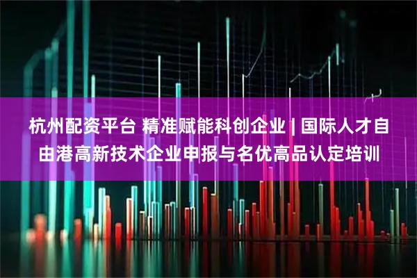 杭州配资平台 精准赋能科创企业 | 国际人才自由港高新技术企业申报与名优高品认定培训