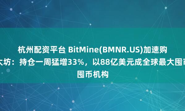 杭州配资平台 BitMine(BMNR.US)加速购入以太坊：持仓一周猛增33%，以88亿美元成全球最大囤币机构