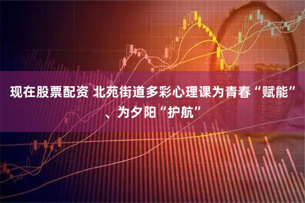 现在股票配资 北苑街道多彩心理课为青春“赋能”、为夕阳“护航”